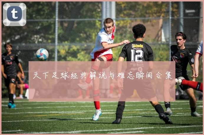 天下足球经典解说与难忘瞬间合集