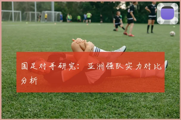 国足对手研究:亚洲强队实力对比分析