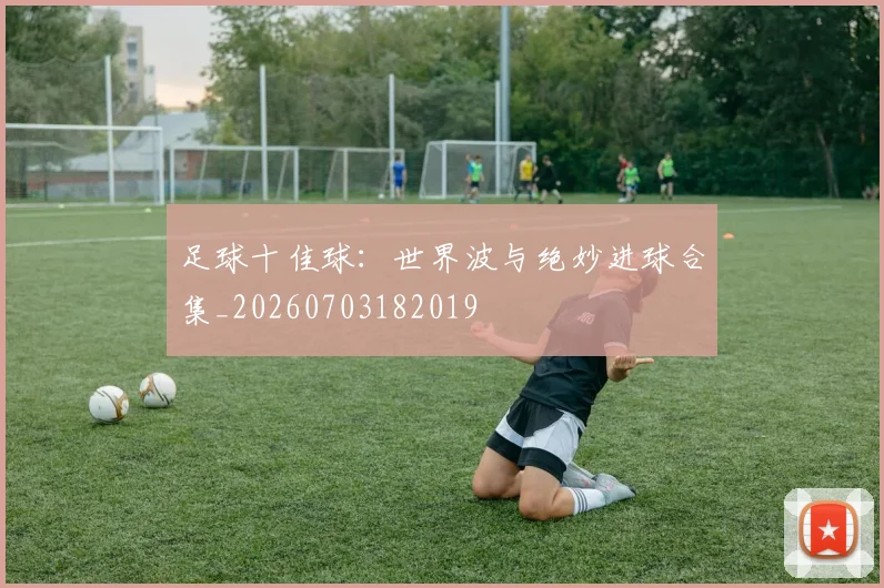 足球十佳球:世界波与绝妙进球合集_20260703182019