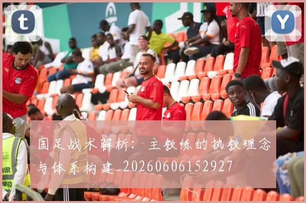 国足战术解析:主教练的执教理念与体系构建_20260606152927